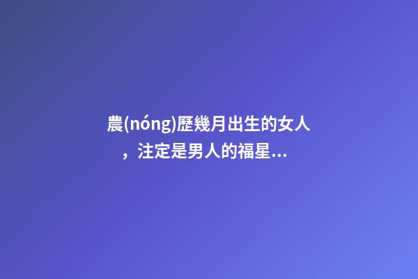 農(nóng)歷幾月出生的女人，注定是男人的福星，你娶到了嗎？